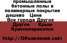 промышленные бетонные полы и полимерные покрытия дешево › Цена ­ 1 008 - Все города Другое » Другое   . Крым,Красноперекопск